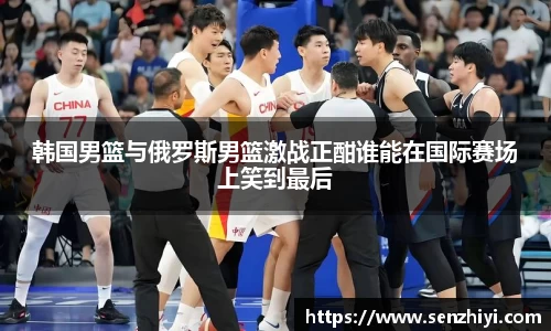 韩国男篮与俄罗斯男篮激战正酣谁能在国际赛场上笑到最后