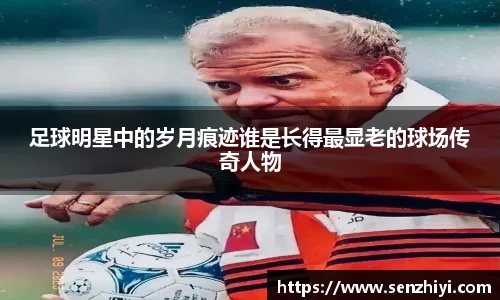 足球明星中的岁月痕迹谁是长得最显老的球场传奇人物